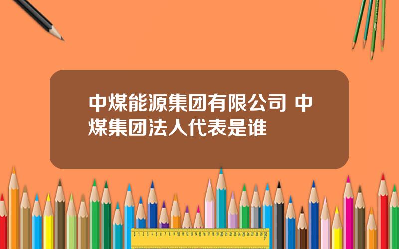 中煤能源集团有限公司 中煤集团法人代表是谁